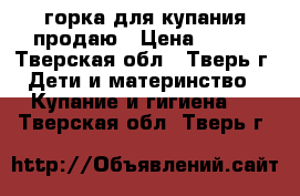 горка для купания продаю › Цена ­ 150 - Тверская обл., Тверь г. Дети и материнство » Купание и гигиена   . Тверская обл.,Тверь г.